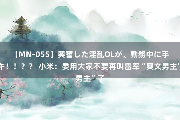 【MN-055】興奮した淫乱OLが、勤務中に手コキ！！？？ 小米：委用大家不要再叫雷军“爽文男主”了