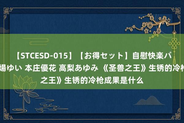 【STCESD-015】【お得セット】自慰快楽パラノイド 大場ゆい 本庄優花 高梨あゆみ 《圣兽之王》生锈的冷枪成果是什么