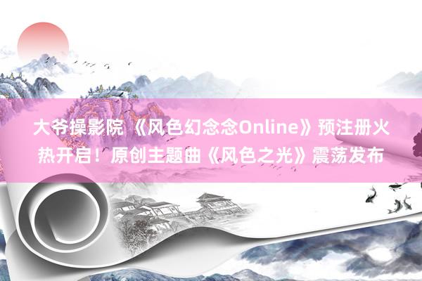 大爷操影院 《风色幻念念Online》预注册火热开启！原创主题曲《风色之光》震荡发布