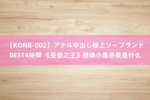 【KONB-002】アナル中出し極上ソープランドBEST4時間 《圣兽之王》猎骑小盾恶果是什么