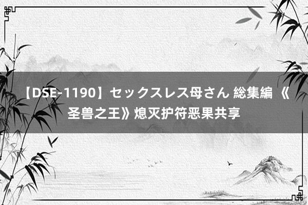 【DSE-1190】セックスレス母さん 総集編 《圣兽之王》熄灭护符恶果共享