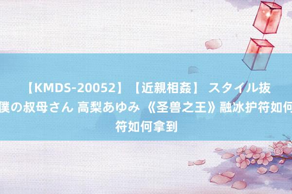 【KMDS-20052】【近親相姦】 スタイル抜群な僕の叔母さん 高梨あゆみ 《圣兽之王》融冰护符如何拿到