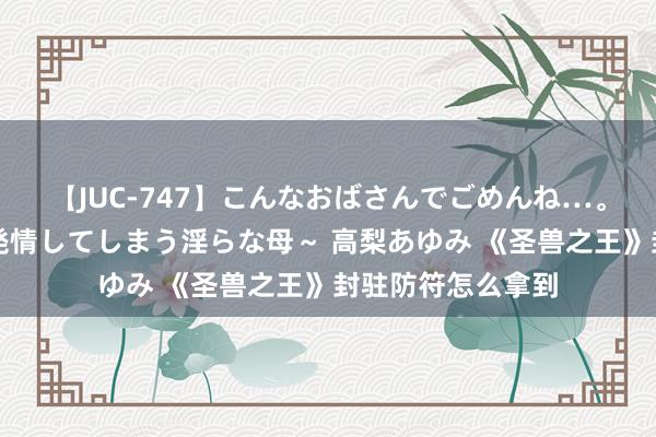 【JUC-747】こんなおばさんでごめんね…。～童貞チ○ポに発情してしまう淫らな母～ 高梨あゆみ 《圣兽之王》封驻防符怎么拿到