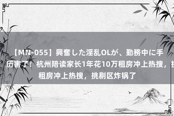 【MN-055】興奮した淫乱OLが、勤務中に手コキ！！？？ 历害了！杭州陪读家长1年花10万租房冲上热搜，挑剔区炸锅了