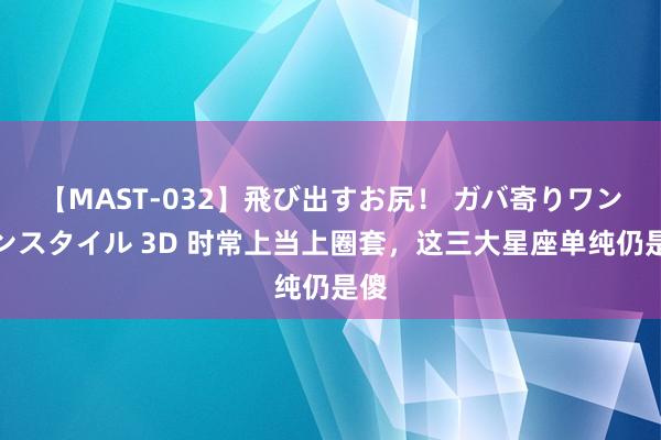 【MAST-032】飛び出すお尻！ ガバ寄りワンワンスタイル 3D 时常上当上圈套，这三大星座单纯仍是傻