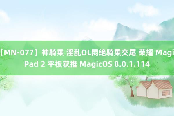 【MN-077】神騎乗 淫乱OL悶絶騎乗交尾 荣耀 MagicPad 2 平板获推 MagicOS 8.0.1.114