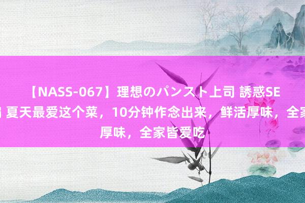 【NASS-067】理想のパンスト上司 誘惑SEX総集編 夏天最爱这个菜，10分钟作念出来，鲜活厚味，全家皆爱吃