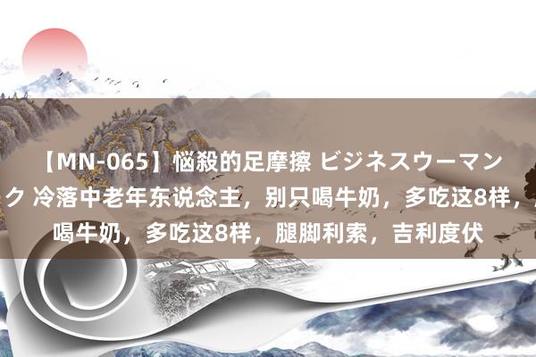 【MN-065】悩殺的足摩擦 ビジネスウーマンの淫らなフットワーク 冷落中老年东说念主，别只喝牛奶，多吃这8样，腿脚利索，吉利度伏