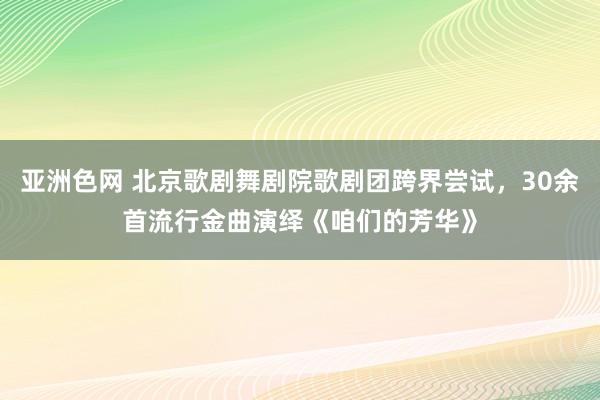 亚洲色网 北京歌剧舞剧院歌剧团跨界尝试，30余首流行金曲演绎《咱们的芳华》