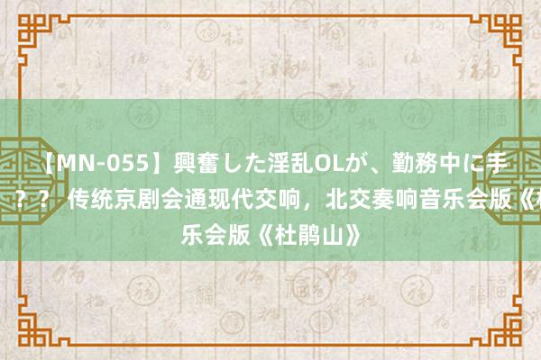 【MN-055】興奮した淫乱OLが、勤務中に手コキ！！？？ 传统京剧会通现代交响，北交奏响音乐会版《杜鹃山》