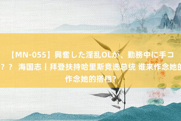 【MN-055】興奮した淫乱OLが、勤務中に手コキ！！？？ 海国志丨拜登扶持哈里斯竞选总统 谁来作念她的搭档？