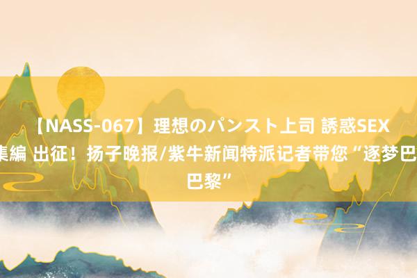 【NASS-067】理想のパンスト上司 誘惑SEX総集編 出征！扬子晚报/紫牛新闻特派记者带您“逐梦巴黎”