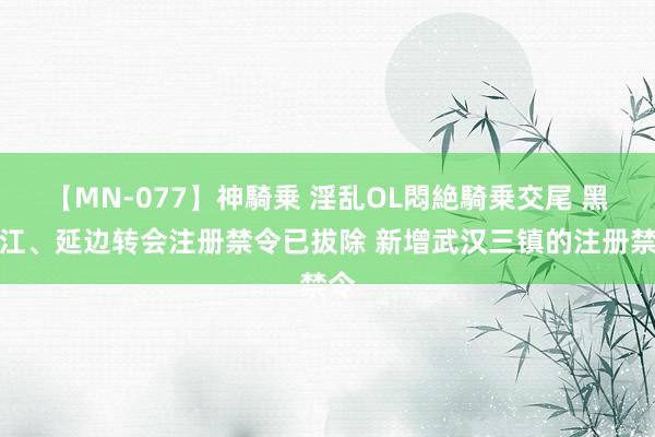 【MN-077】神騎乗 淫乱OL悶絶騎乗交尾 黑龙江、延边转会注册禁令已拔除 新增武汉三镇的注册禁令