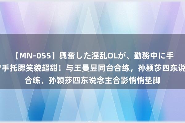 【MN-055】興奮した淫乱OLが、勤務中に手コキ！！？？ 陈梦手托腮笑貌超甜！与王曼昱同台合练，孙颖莎四东说念主合影悄悄垫脚