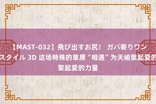 【MAST-032】飛び出すお尻！ ガバ寄りワンワンスタイル 3D 这场特殊的草原“相遇”为天峻聚起爱的力量