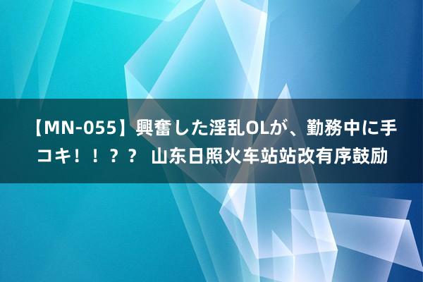 【MN-055】興奮した淫乱OLが、勤務中に手コキ！！？？ 山东日照火车站站改有序鼓励