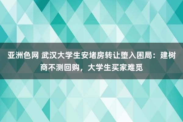 亚洲色网 武汉大学生安堵房转让堕入困局：建树商不测回购，大学生买家难觅