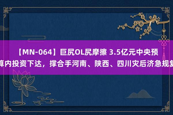 【MN-064】巨尻OL尻摩擦 3.5亿元中央预算内投资下达，撑合手河南、陕西、四川灾后济急规复