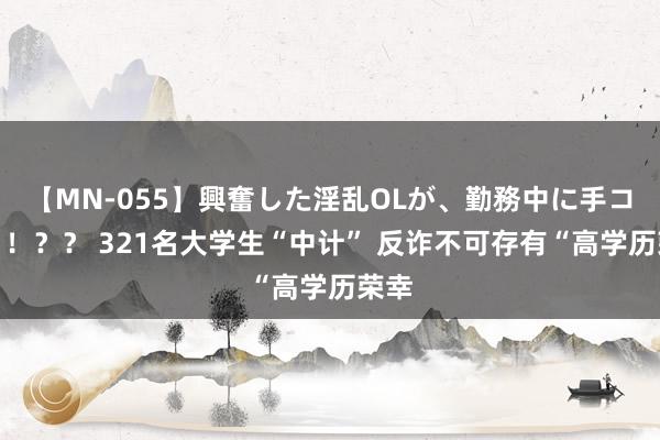 【MN-055】興奮した淫乱OLが、勤務中に手コキ！！？？ 321名大学生“中计” 反诈不可存有“高学历荣幸