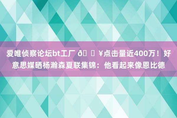 爱唯侦察论坛bt工厂 ?点击量近400万！好意思媒晒杨瀚森夏联集锦：他看起来像恩比德