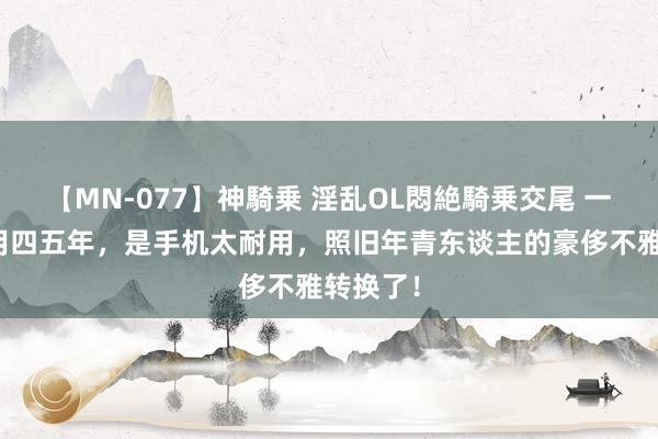 【MN-077】神騎乗 淫乱OL悶絶騎乗交尾 一部手机用四五年，是手机太耐用，照旧年青东谈主的豪侈不雅转换了！