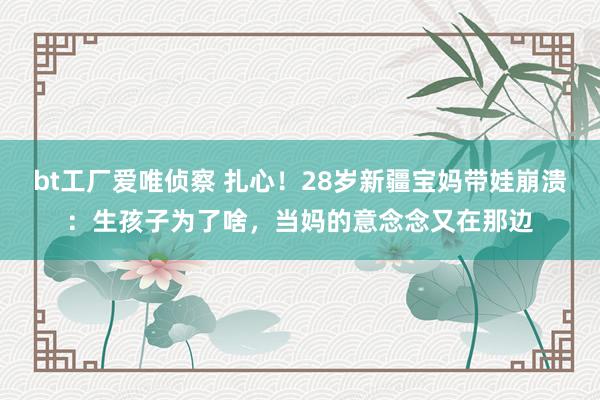 bt工厂爱唯侦察 扎心！28岁新疆宝妈带娃崩溃：生孩子为了啥，当妈的意念念又在那边