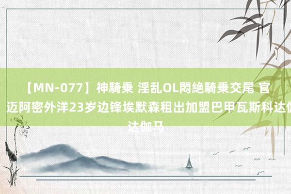 【MN-077】神騎乗 淫乱OL悶絶騎乗交尾 官方：迈阿密外洋23岁边锋埃默森租出加盟巴甲瓦斯科达伽马