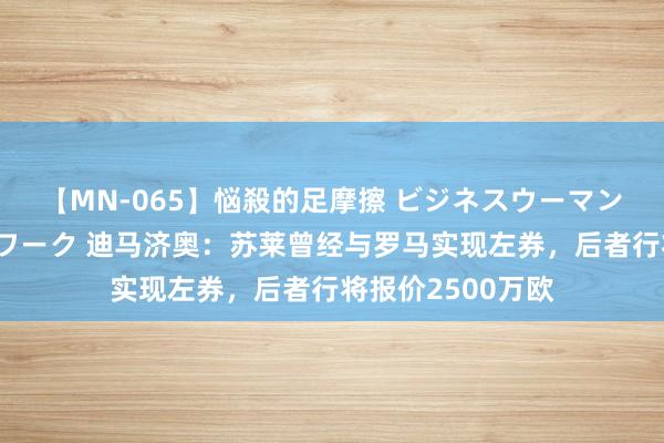 【MN-065】悩殺的足摩擦 ビジネスウーマンの淫らなフットワーク 迪马济奥：苏莱曾经与罗马实现左券，后者行将报价2500万欧