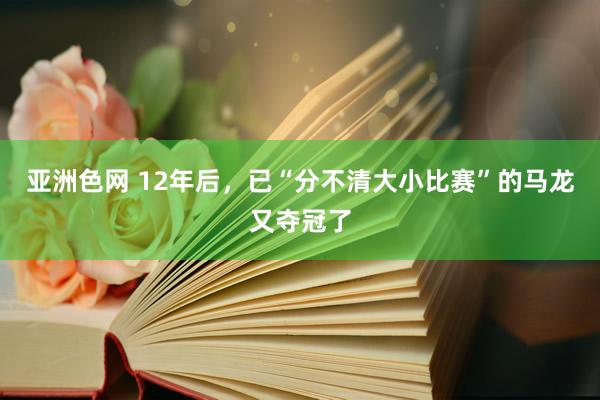 亚洲色网 12年后，已“分不清大小比赛”的马龙又夺冠了