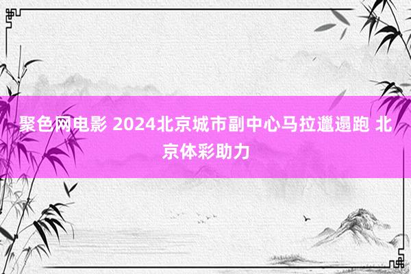 聚色网电影 2024北京城市副中心马拉邋遢跑 北京体彩助力