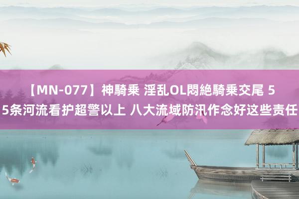 【MN-077】神騎乗 淫乱OL悶絶騎乗交尾 55条河流看护超警以上 八大流域防汛作念好这些责任