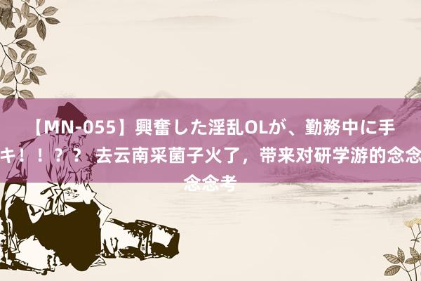 【MN-055】興奮した淫乱OLが、勤務中に手コキ！！？？ 去云南采菌子火了，带来对研学游的念念考