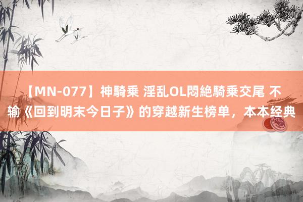 【MN-077】神騎乗 淫乱OL悶絶騎乗交尾 不输《回到明末今日子》的穿越新生榜单，本本经典