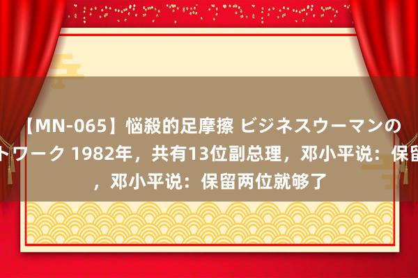 【MN-065】悩殺的足摩擦 ビジネスウーマンの淫らなフットワーク 1982年，共有13位副总理，邓小平说：保留两位就够了