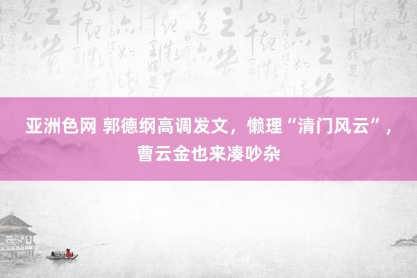 亚洲色网 郭德纲高调发文，懒理“清门风云”，曹云金也来凑吵杂