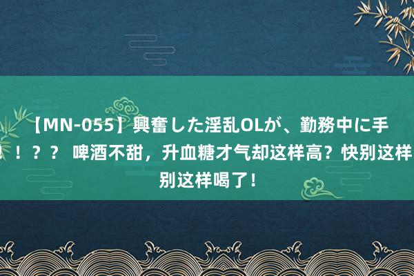 【MN-055】興奮した淫乱OLが、勤務中に手コキ！！？？ 啤酒不甜，升血糖才气却这样高？快别这样喝了！