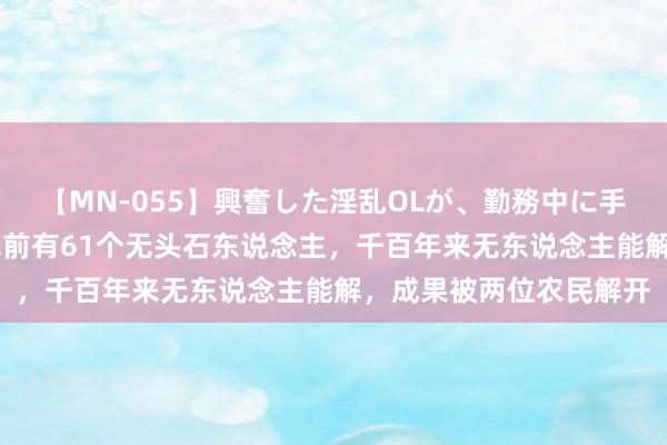 【MN-055】興奮した淫乱OLが、勤務中に手コキ！！？？ 武则天墓前有61个无头石东说念主，千百年来无东说念主能解，成果被两位农民解开