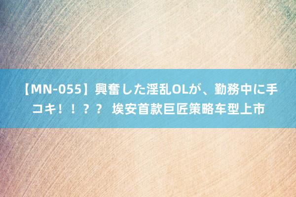 【MN-055】興奮した淫乱OLが、勤務中に手コキ！！？？ 埃安首款巨匠策略车型上市