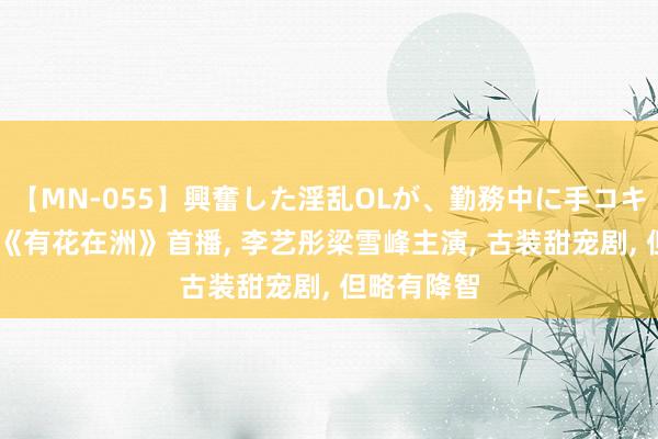 【MN-055】興奮した淫乱OLが、勤務中に手コキ！！？？ 《有花在洲》首播, 李艺彤梁雪峰主演, 古装甜宠剧, 但略有降智