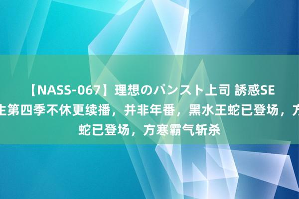 【NASS-067】理想のパンスト上司 誘惑SEX総集編 长生第四季不休更续播，并非年番，黑水王蛇已登场，方寒霸气斩杀