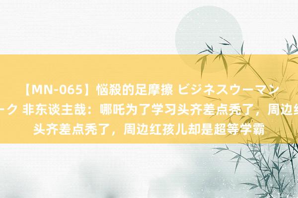 【MN-065】悩殺的足摩擦 ビジネスウーマンの淫らなフットワーク 非东谈主哉：哪吒为了学习头齐差点秃了，周边红孩儿却是超等学霸