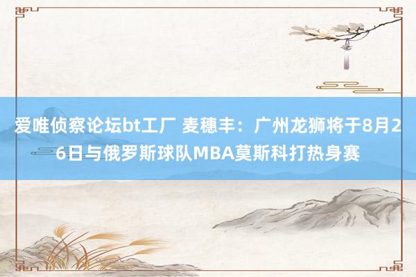 爱唯侦察论坛bt工厂 麦穗丰：广州龙狮将于8月26日与俄罗斯球队MBA莫斯科打热身赛