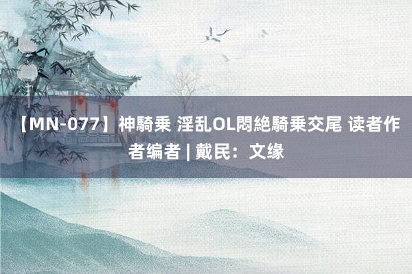 【MN-077】神騎乗 淫乱OL悶絶騎乗交尾 读者作者编者 | 戴民：文缘