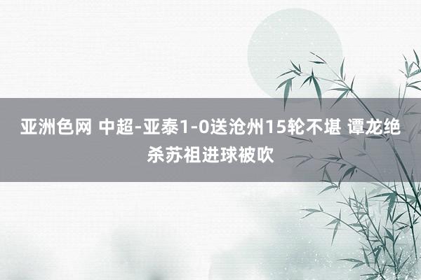 亚洲色网 中超-亚泰1-0送沧州15轮不堪 谭龙绝杀苏祖进球被吹