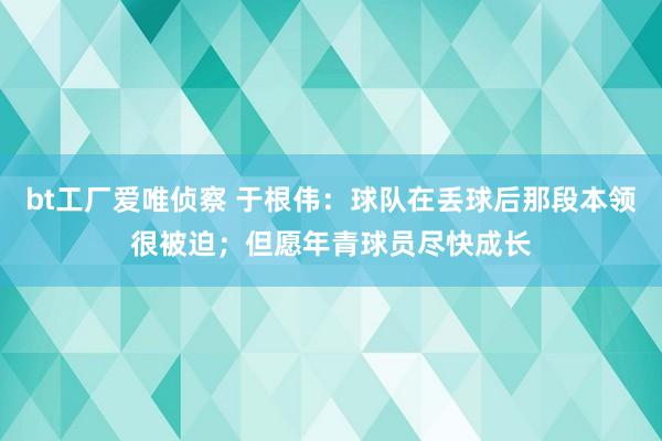 bt工厂爱唯侦察 于根伟：球队在丢球后那段本领很被迫；但愿年青球员尽快成长