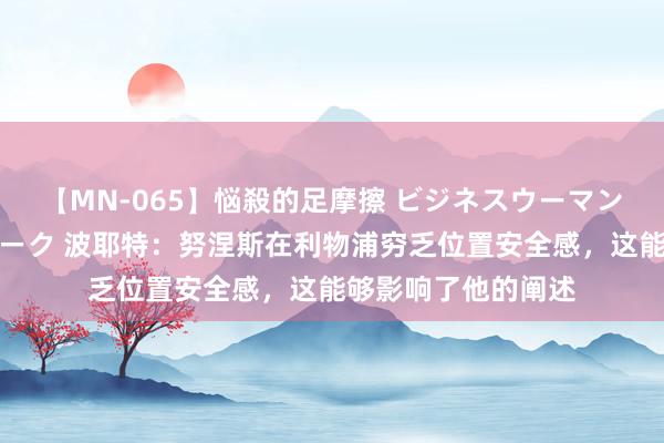 【MN-065】悩殺的足摩擦 ビジネスウーマンの淫らなフットワーク 波耶特：努涅斯在利物浦穷乏位置安全感，这能够影响了他的阐述