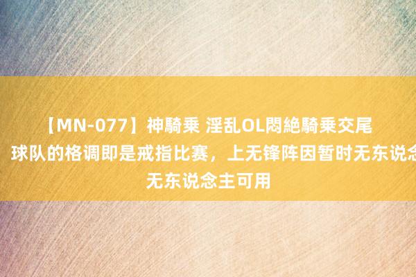 【MN-077】神騎乗 淫乱OL悶絶騎乗交尾 斯洛特：球队的格调即是戒指比赛，上无锋阵因暂时无东说念主可用