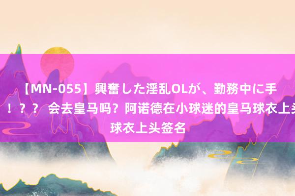 【MN-055】興奮した淫乱OLが、勤務中に手コキ！！？？ 会去皇马吗？阿诺德在小球迷的皇马球衣上头签名