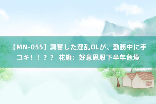 【MN-055】興奮した淫乱OLが、勤務中に手コキ！！？？ 花旗：好意思股下半年危境