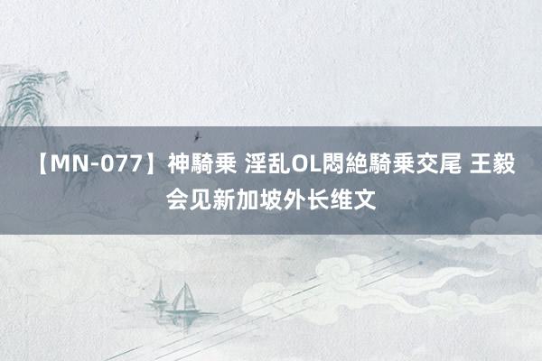 【MN-077】神騎乗 淫乱OL悶絶騎乗交尾 王毅会见新加坡外长维文